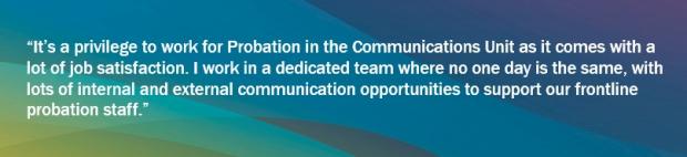 Graphic with blues, greens and yellows background and a Communications quote saying "It’s a privilege to work for Probation in the Communications Unit as it comes with a lot of job satisfaction. I work in a dedicated team where no one day is the same, with lots of internal and external communication opportunities to support our frontline probation staff."