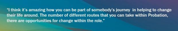 Graphic with blues, greens and yellows background and a Probation Service Officer quote saying "I think it's amazing how you can be part of somebody's journey in helping to change their life around. The number of different routes that you can take within Probation, there are opportunities for change within the role"